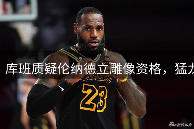库班质疑伦纳德立雕像资格，猛龙首冠功臣遭贬低